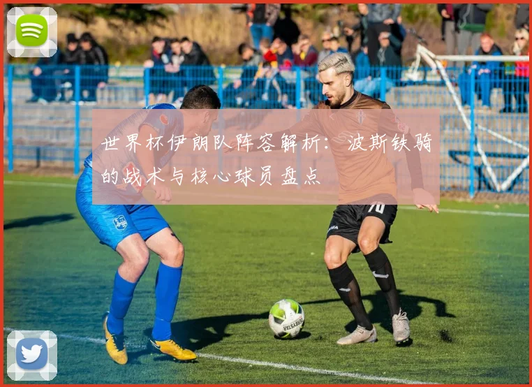 世界杯伊朗队阵容解析：波斯铁骑的战术与核心球员盘点