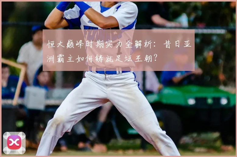 恒大巅峰时期实力全解析:昔日亚洲霸主如何铸就足坛王朝?