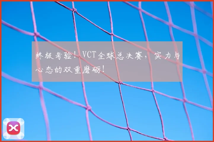 终极考验！VCT全球总决赛，实力与心态的双重磨砺！