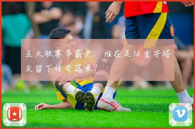 五大联赛争霸史:谁在足坛金字塔尖留下传奇篇章?