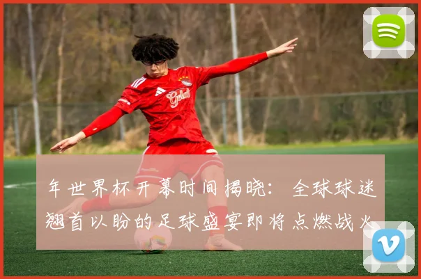 年世界杯开幕时间揭晓：全球球迷翘首以盼的足球盛宴即将点燃战火
